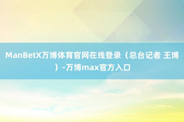 ManBetX万博体育官网在线登录（总台记者 王博）-万博max官方入口