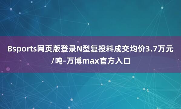 Bsports网页版登录N型复投料成交均价3.7万元/吨-万博max官方入口