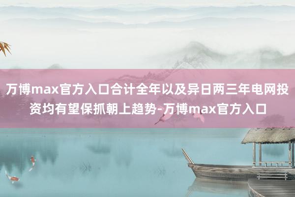 万博max官方入口合计全年以及异日两三年电网投资均有望保抓朝上趋势-万博max官方入口