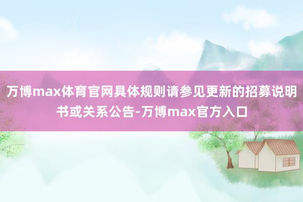 万博max体育官网具体规则请参见更新的招募说明书或关系公告-万博max官方入口