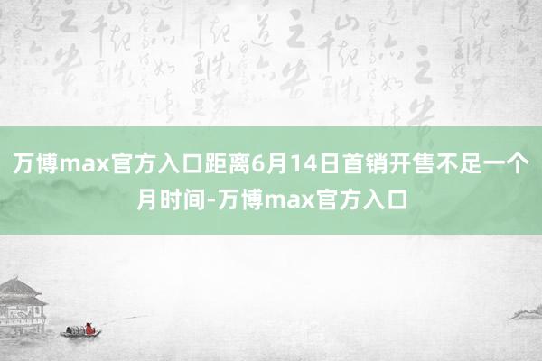万博max官方入口距离6月14日首销开售不足一个月时间-万博max官方入口