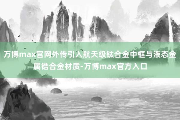 万博max官网外传引入航天级钛合金中框与液态金属锆合金材质-万博max官方入口