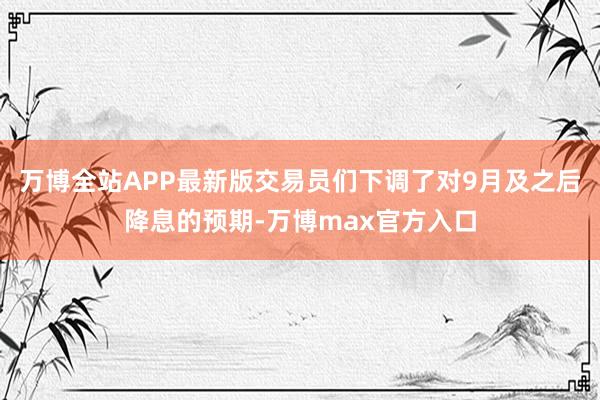 万博全站APP最新版交易员们下调了对9月及之后降息的预期-万博max官方入口