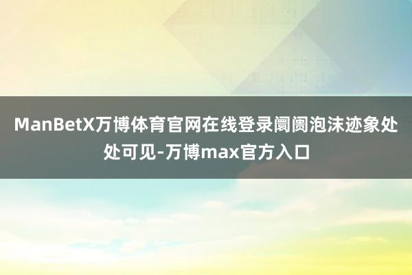 ManBetX万博体育官网在线登录阛阓泡沫迹象处处可见-万博max官方入口