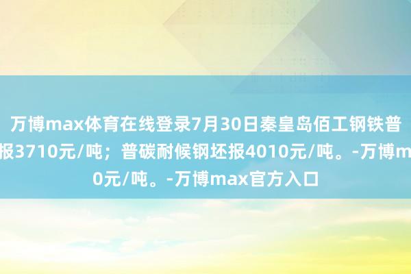 万博max体育在线登录7月30日秦皇岛佰工钢铁普碳耐蚀钢坯报3710元/吨；普碳耐候钢坯报4010元/吨。-万博max官方入口