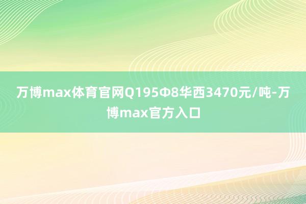 万博max体育官网Q195Φ8华西3470元/吨-万博max官方入口