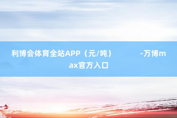 利博会体育全站APP（元/吨）            -万博max官方入口