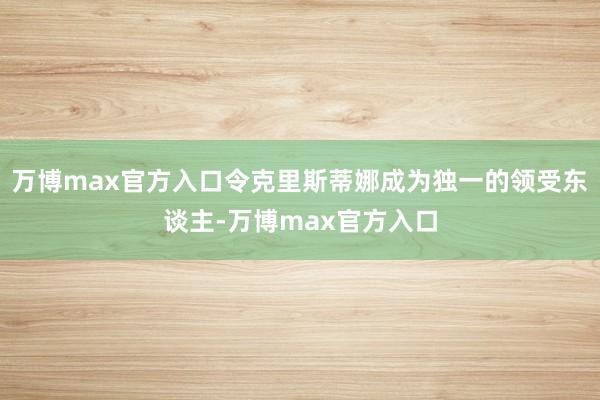 万博max官方入口令克里斯蒂娜成为独一的领受东谈主-万博max官方入口