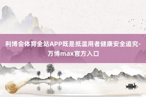 利博会体育全站APP既是抵滥用者健康安全追究-万博max官方入口