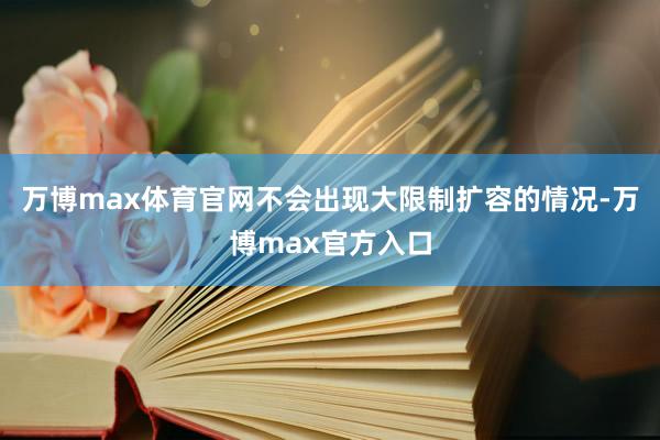 万博max体育官网不会出现大限制扩容的情况-万博max官方入口