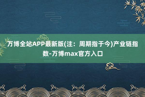 万博全站APP最新版(注:周期指于今) 产业链指数-万博max官方入口