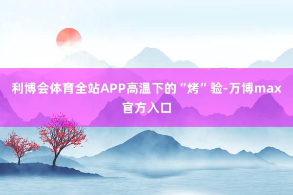 利博会体育全站APP　　高温下的“烤”验-万博max官方入口