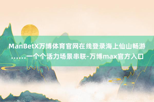 ManBetX万博体育官网在线登录海上仙山畅游……一个个活力场景串联-万博max官方入口