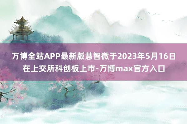 万博全站APP最新版慧智微于2023年5月16日在上交所科创板上市-万博max官方入口