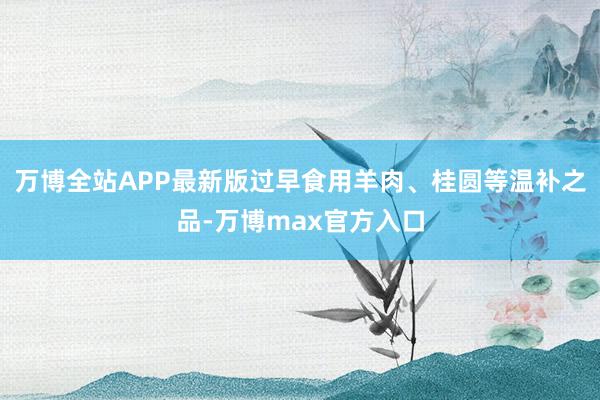 万博全站APP最新版过早食用羊肉、桂圆等温补之品-万博max官方入口