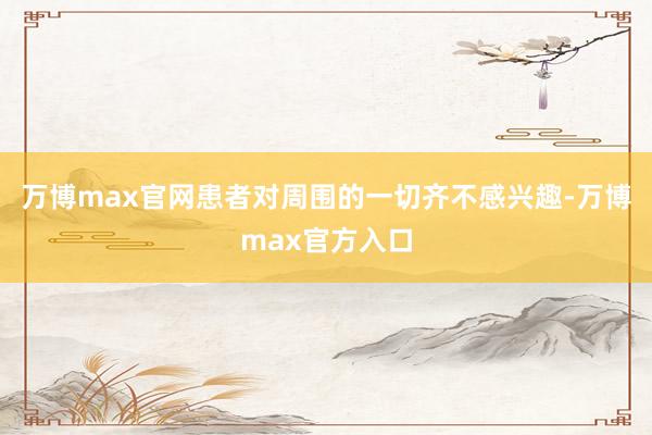 万博max官网患者对周围的一切齐不感兴趣-万博max官方入口